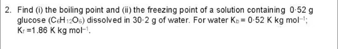 2. Find (i) the boiling point and (ii) the freezing point of a solution containing 0-52 g
glucose (C6H12O6) dissolved in 30.2 g of water. For water Kb = 0.52 K kg mol-¹;
K₁ =1.86 K kg mol-1.