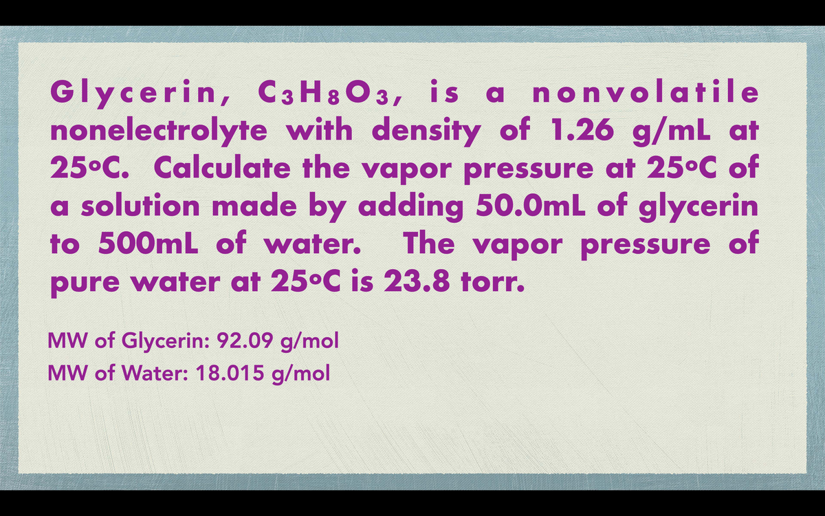 Glycerin, C3H8O3, is a nonvolatile
nonelectrolyte with density of 1.26 g/mL at
25°C. Calculate the vapor pressure at 25°C of
a solution made by adding 50.0mL of glycerin
to 500mL of water. The vapor pressure of
pure water at 25°C is 23.8 torr.
MW of Glycerin: 92.09 g/mol
MW of Water: 18.015 g/mol