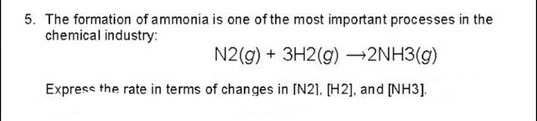 5. The formation of ammonia is one of the most important processes in the
chemical industry:
N2(g) + 3H2(g) →2NH3(g)
Express the rate in terms of changes in [N2], [H2], and [NH3].