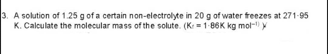 3. A solution of 1.25 g of a certain non-electrolyte in 20 g of water freezes at 271.95
K. Calculate the molecular mass of the solute. (Kf = 1.86K kg mol-¹) X