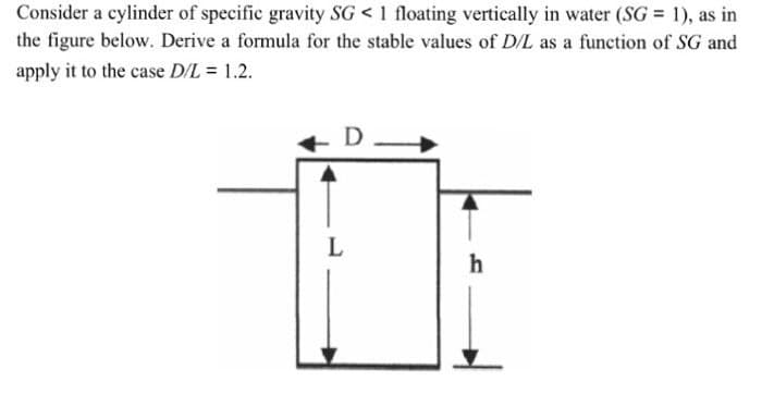 Consider a cylinder of specific gravity SG < 1 floating vertically in water (SG = 1), as in
the figure below. Derive a formula for the stable values of D/L as a function of SG and
apply it to the case D/L = 1.2.
D
h
