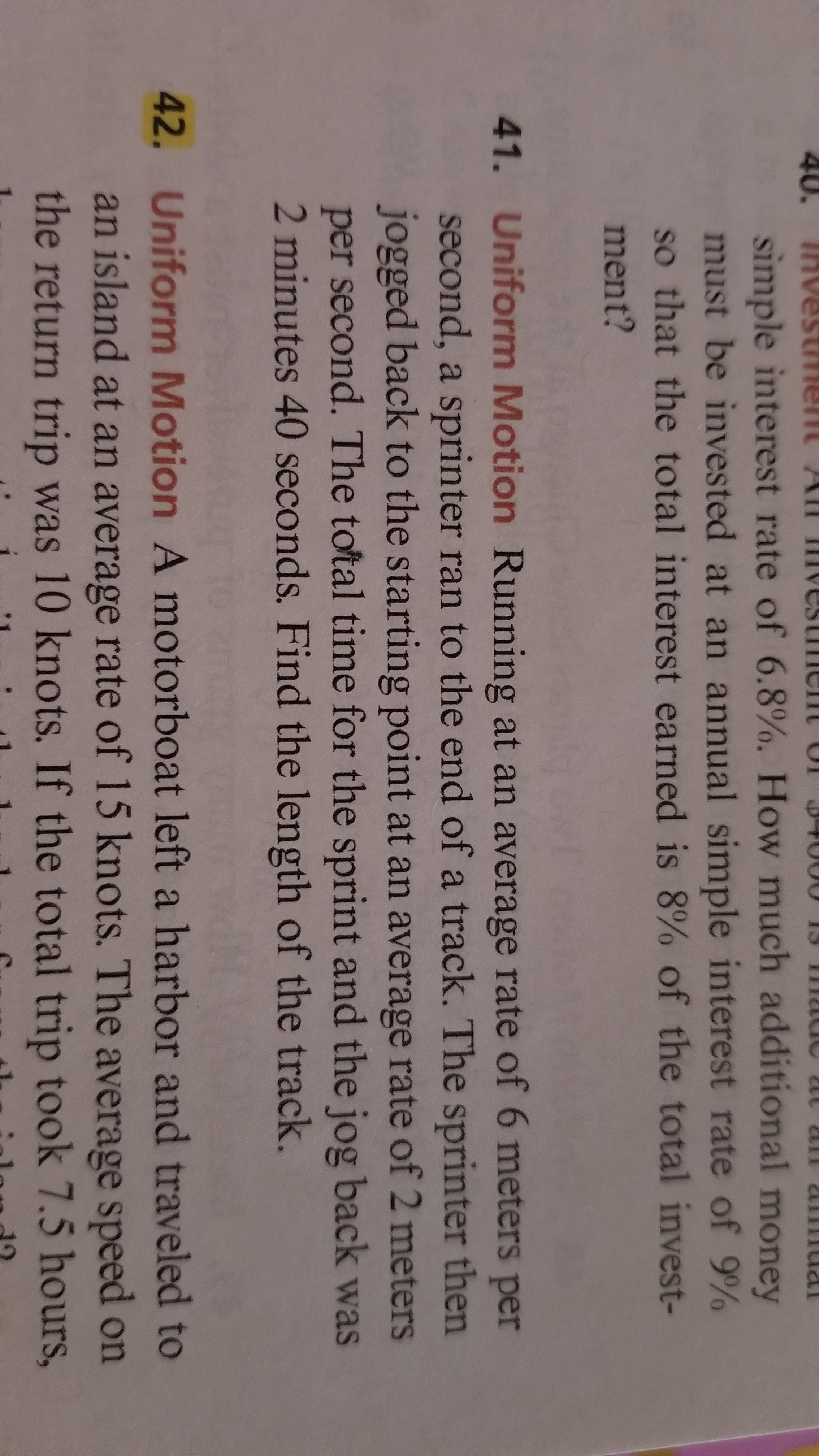 40.
TRvestment A
12Tu2 an1211
simple interest rate of 6.8%. How much additional money
must be invested at an annual simple interest rate of 9%
so that the total interest earned is 8% of the total invest-
ment?
41. Uniform Motion Running at an average rate of 6 meters per
second, a sprinter ran to the end of a track. The sprinter then
jogged back to the starting point at an average rate of 2 meters
per second. The total time for the sprint and the jog back was
2 minutes 40 seconds. Find the length of the track.
42. Uniform Motion A motorboat left a harbor and traveled to
an island at an average rate of 15 knots. The average speed on
the return trip was 10 knots. If the total trip took 7.5 hours,
