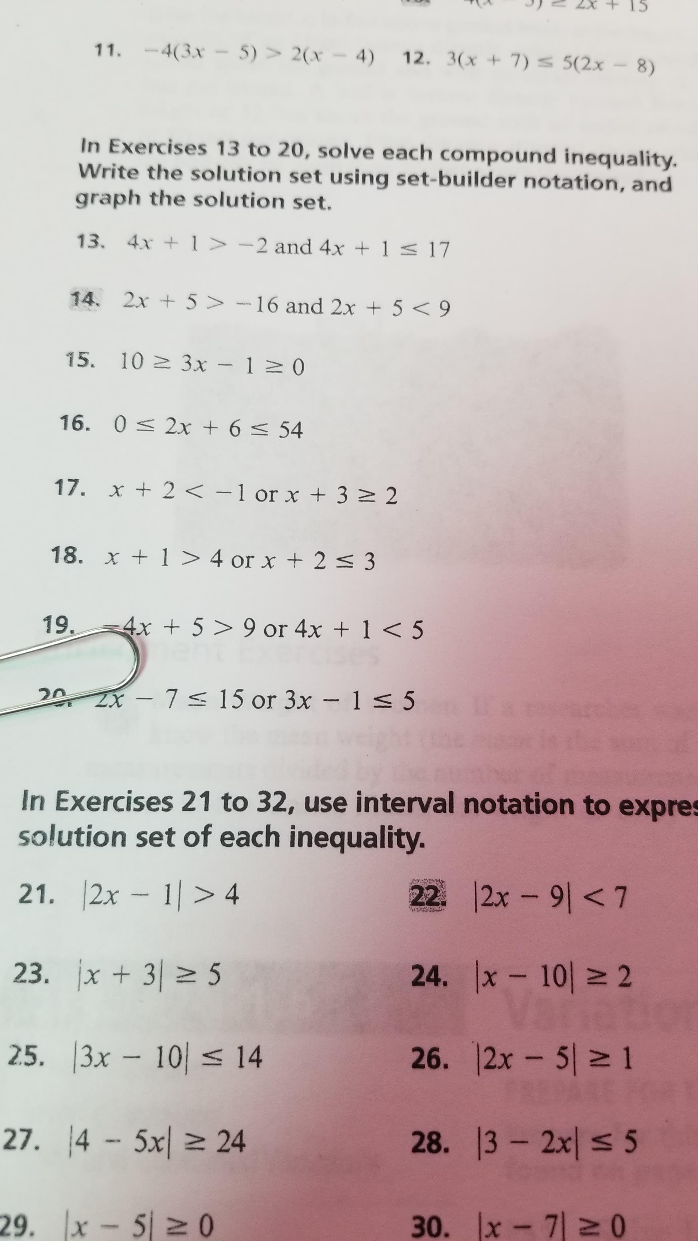 15
11. -4(3x - 5) > 2(x – 4)
12. 3(x + 7) 5(2x- 8)
In Exercises 13 to 20, solve each compound inequality.
Write the solution set using set-builder notation, and
graph the solution set.
13. 4x +1 > -2 and 4x + 1 < 17
14. 2x + 5 > -16 and 2x + 5 < 9
15. 10 3x - 120
16. 0 < 2x + 6 < 54
17. x + 2 < -1 or x + 3 2 2
18. x + 1 > 4 or x + 2 < 3
19.
-4x + 5 > 9 or 4x + 1 < 5
20 2X - 7s 15 or 3x – 1 < 5
In Exercises 21 to 32, use interval notation to expres
solution set of each inequality.
21. |2x – 1| > 4
22. 2x - 9|<7
23. jx + 3| 5
24. x - 10| 2
tietio
26. 12x- 5 1
2.5. 3x – 10| < 14
27. 4 - 5x| > 24
28. 13 2x < 5
29. x- 5 2 0
30. Ix-기2 0
