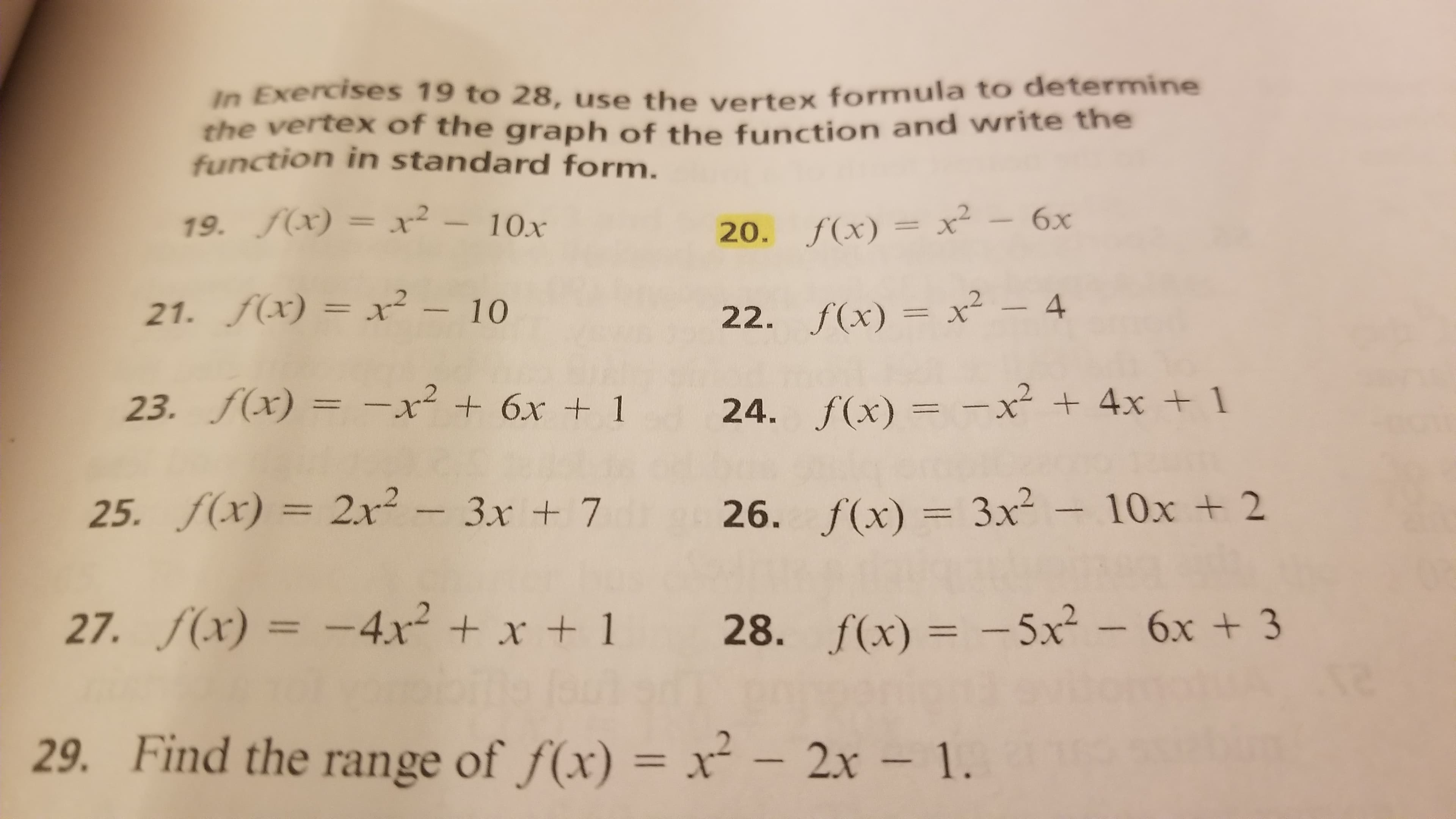 In Exercises 19 to 28, use the vertex formula to determine
the vertex of the graph of the function and write the
function in standard form.
19. f(x) = x²
- 10x
20. f(x) = x²
6x
21. f(x) = x² – 10
22. f(x) = x² – 4
23. f(x) = -x² + 6x + 1
24. f(x) = -x² + 4x + 1
%3D
25. f(x) =
2x²-3x + 7
26. f(x) = 3x² - 10x + 2
27. f(x) = -4x² + x + 1
28. f(x) = -5x² – 6x + 3
%3D
29. Find the range of f(x) = x² – 2x – 1.
%3D
