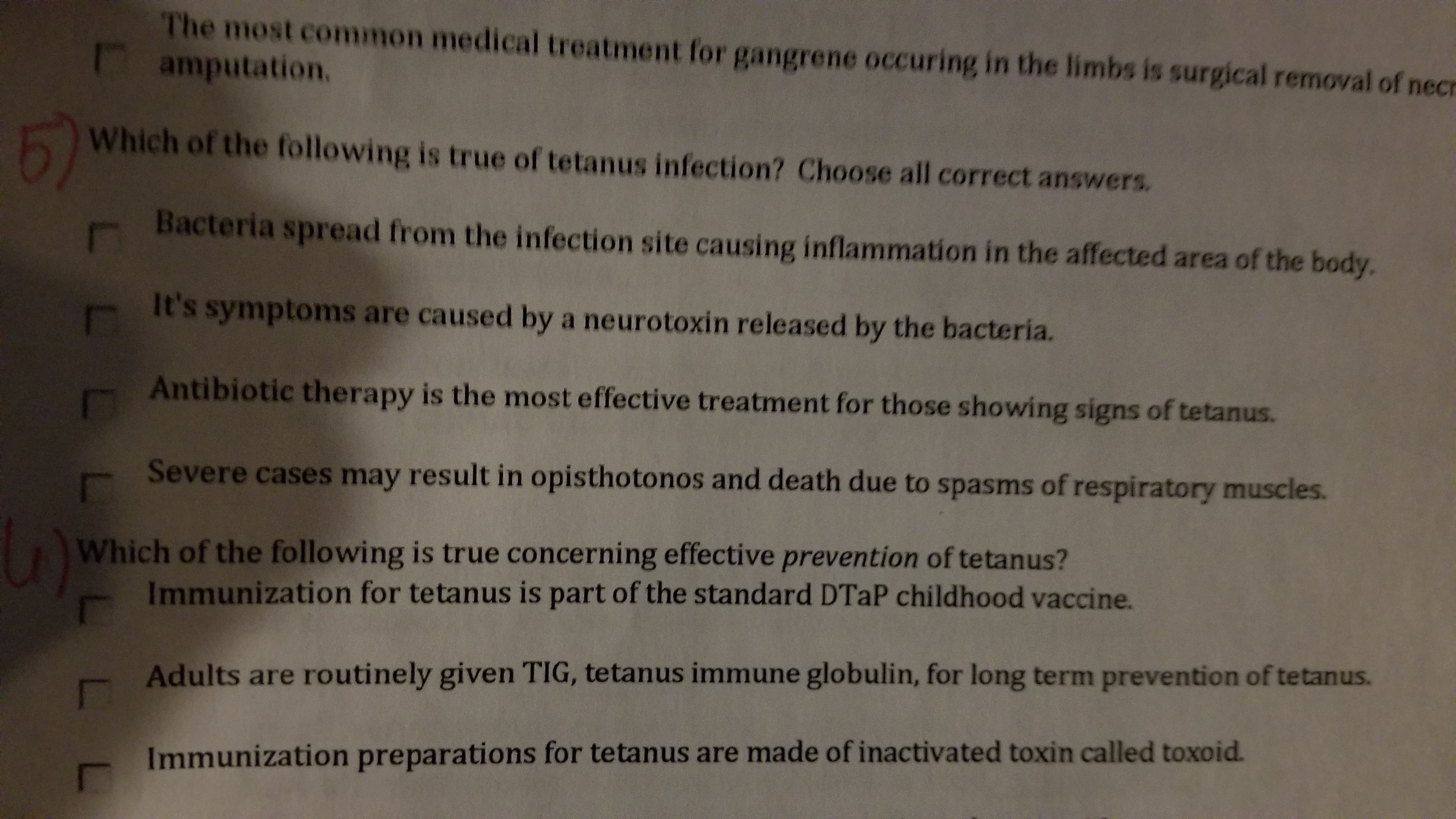 The most common medical treatment for gangrene occuring in the limbs is surgical removal of necr
amputation,
5)
Which of the following is true of tetanus infection? Choose all correct answers.
Bacteria spread from the infection site causing inflammation in the affected area of the body.
It's symptoms are caused by a neurotoxin released by the bacteria.
Antibiotic therapy is the most effective treatment for those showing signs of tetanus.
Severe cases may result in opisthotonos and death due to spasms of respiratory muscles.
Which of the following is true concerning effective prevention of tetanus?
Immunization for tetanus is part of the standard DTaP childhood vaccine.
Adults are routinely given TIG, tetanus immune globulin, for long term prevention of tetanus.
Immunization preparations for tetanus are made of inactivated toxin called toxoid.
