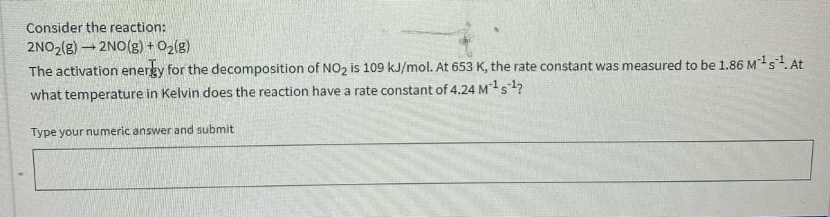 Consider the reaction:
-2NO(g) + O2g)
The activation energy for the decomposition of NO2 is 109 kJ/mol. At 653 K, the rate constant was measured to be 1.86 Ms.At
what temperature in Kelvin does the reaction have a rate constant of 4.24 Ms?
Type your numeric answer and submit
