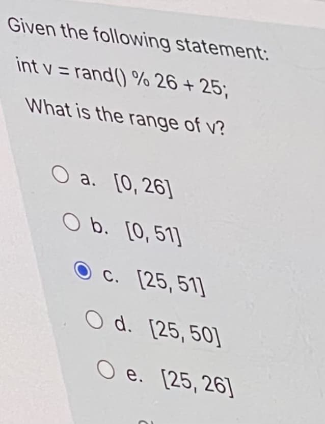 Given the following statement:
int v = rand() % 26 + 25;
What is the range of v?
O a. [0, 26]
O b. [0,51]
O c. [25,51]
O d. [25,50]
O e. [25, 26]
