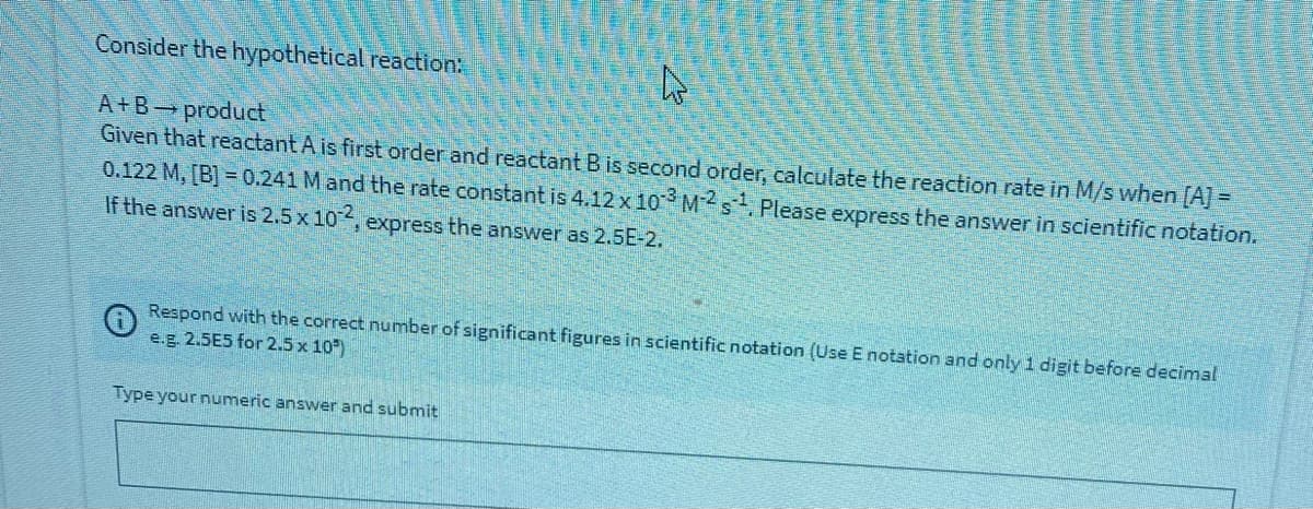 Consider the hypothetical reaction:
A+B product
Given that reactant A is first order and reactant B is second order, calculate the reaction rate in M/s when [A] =
0.122 M, [B] = 0.241 M and the rate constant is 4.12 x 10 Ms Please express the answer in scientific notation.
If the answer is 2.5 x 10, express the answer as 2.5E-2.
Respond with the correct number of significant figures in scientific notation (Use E notation and only 1 digit before decimal
e.g. 2.5E5 for 2.5 x 10)
Type your numeric answer and submit

