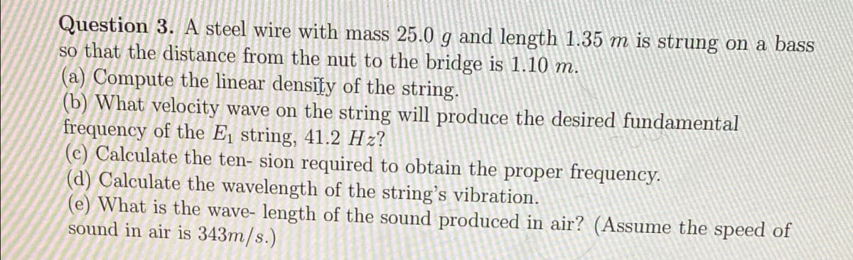 Question 3. A steel wire with mass 25.0 g and length 1.35 m is strung on a bass
so that the distance from the nut to the bridge is 1.10 m.
(a) Compute the linear density of the string.
(b) What velocity wave on the string will produce the desired fundamental
frequency of the E string, 41.2 Hz?
(c) Calculate the ten- sion required to obtain the proper frequency.
(d) Calculate the wavelength of the string's vibration.
(e) What is the wave- length of the sound produced in air? (Assume the speed of
sound in air is 343m/s.)
