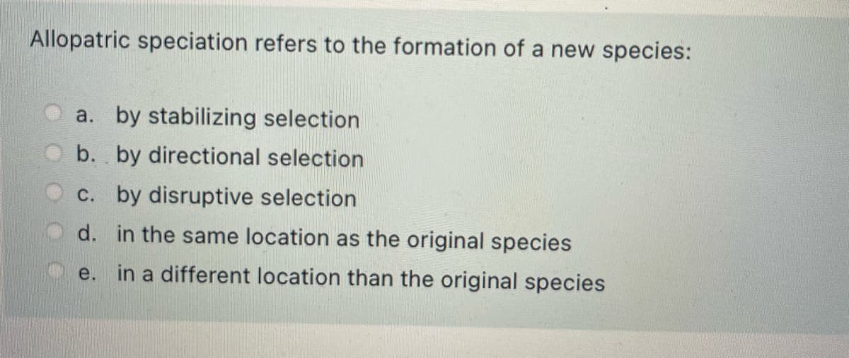 Allopatric speciation refers to the formation of a new species:
a. by stabilizing selection
b. by directional selection
c. by disruptive selection
d. in the same location as the original species
e. in a different location than the original species
