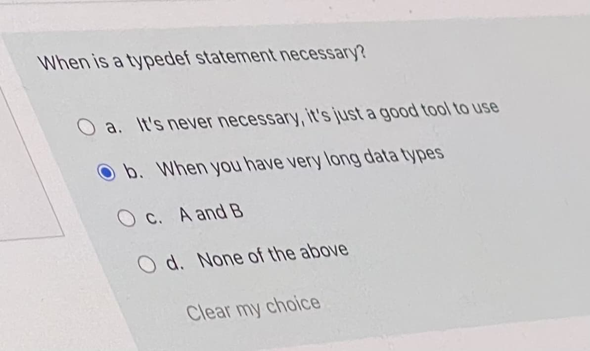 When is a typedef statement necessary?
a. It's never necessary, it's just a good tool to use
Ob. When you have very long data types
O C. A and B
O d. None of the above
Clear my choice
