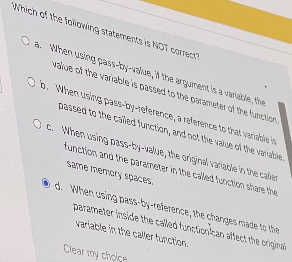 Which of the following statements is NOT correct?
O a. When using pass-by-value, if the argument is a variable, the
value of the variable is passed to the parameter of the function.
O b. When using pass-by-reference, a reference to that variable is
passed to the called function, and not the value of the variable.
O c. When using pass-by-value, the original variable in the caller
function and the parameter in the called function share the
same memory spaces.
O d. When using pass-by-reference, the changes made to the
parameter inside the called functioncan affect the original
variable in the caller function.
Clear my choice
