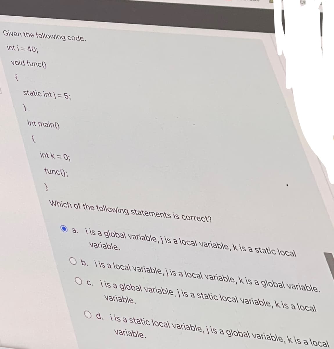 Given the following code.
int i = 40;
%3D
void func()
static int j = 5;
int main()
int k = 0;
func();
Which of the following statements is correct?
a. iis a global variable, j is a local variable, kis a static local
variable.
O b. iis a local variable, j is a local variable, kis a global variable.
O c. i is a global variable, j is a static local variable, k is a local
variable.
O d. i is a static local variable,j is a global variable, k is a local
variable.
