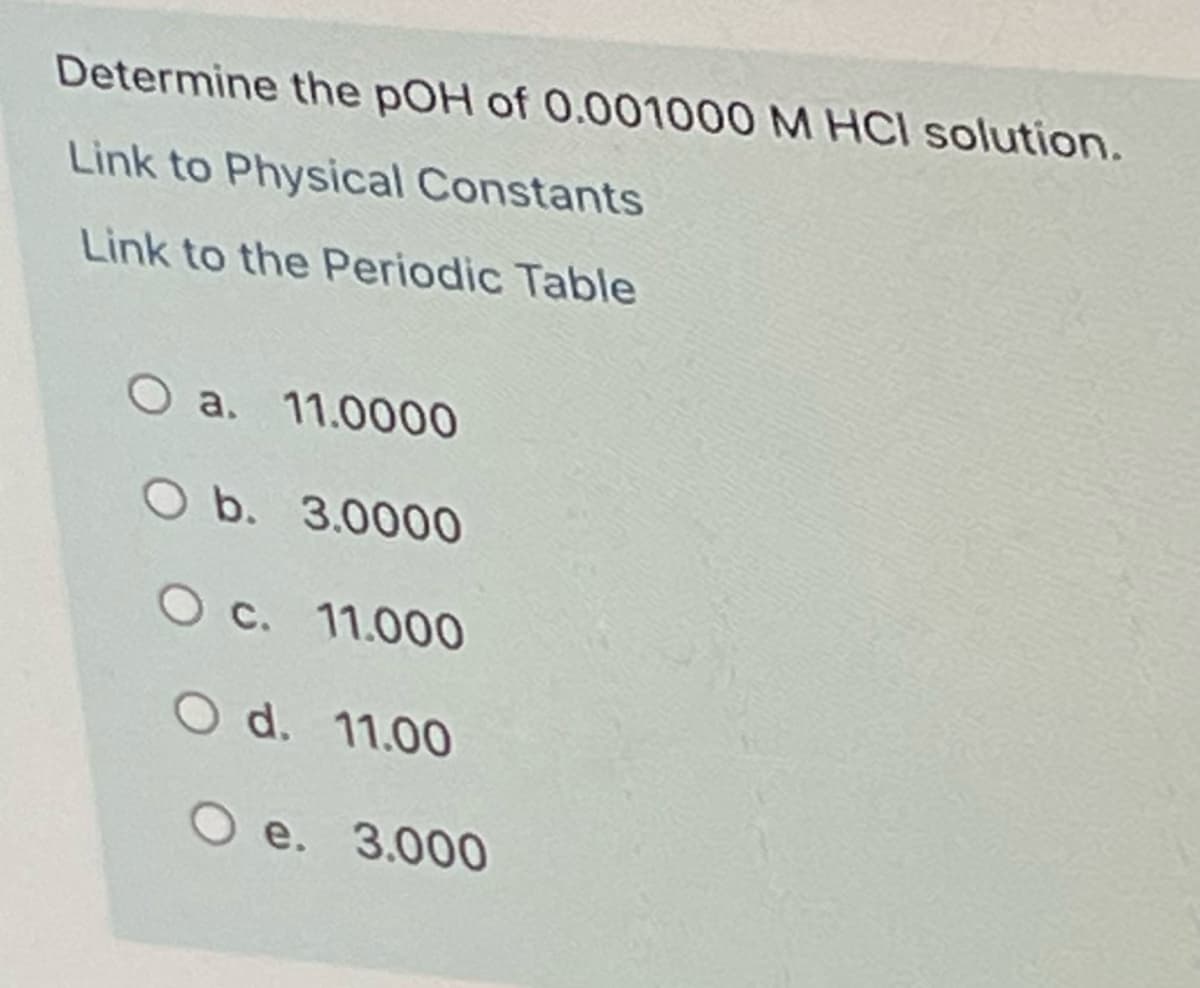 Determine the pOH of 0.001000 M HCl solution.
Link to Physical Constants
Link to the Periodic Table
O a. 11.0000
O b. 3.0000
O c. 11.000
O d. 11.00
O e. 3.000
