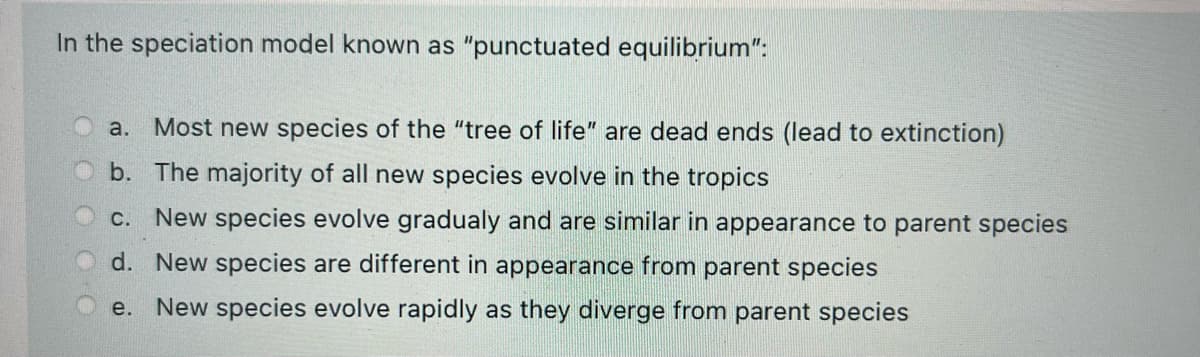 In the speciation model known as "punctuated equilibrium":
a. Most new species of the "tree of life" are dead ends (lead to extinction)
b. The majority of all new species evolve in the tropics
c. New species evolve gradualy and are similar in appearance to parent species
d. New species are different in appearance from parent species
e.
New species evolve rapidly as they diverge from parent species
