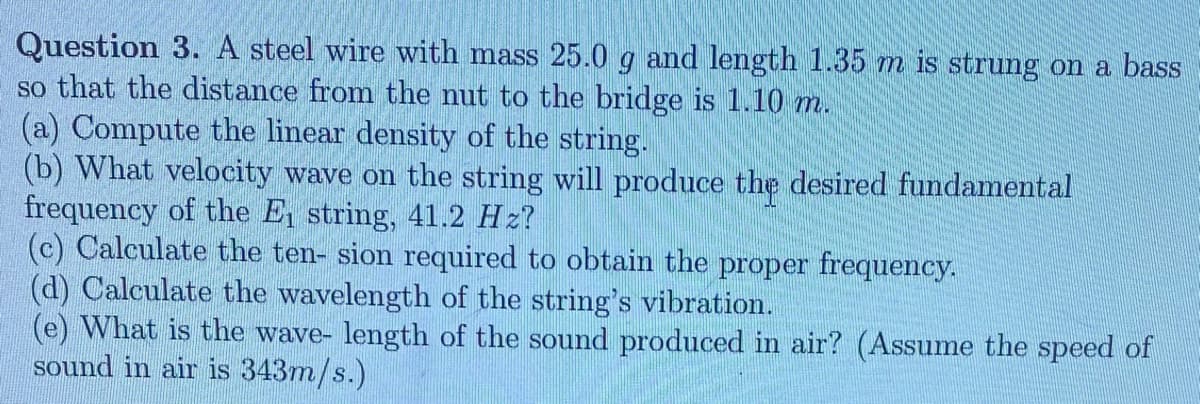 Question 3. A steel wire with mass 25.0 g and length 1.35 m is strung on a bass
so that the distance from the nut to the bridge is 1.10 m.
(a) Compute the linear density of the string.
(b) What velocity wave on the string will produce the desired fundamental
frequency of the E, string, 41.2 Hz?
(c) Calculate the ten- sion required to obtain the proper frequency.
(d) Calculate the wavelength of the string's vibration.
(e) What is the wave- length of the sound produced in air? (Assume the speed of
sound in air is 343m/s.)
