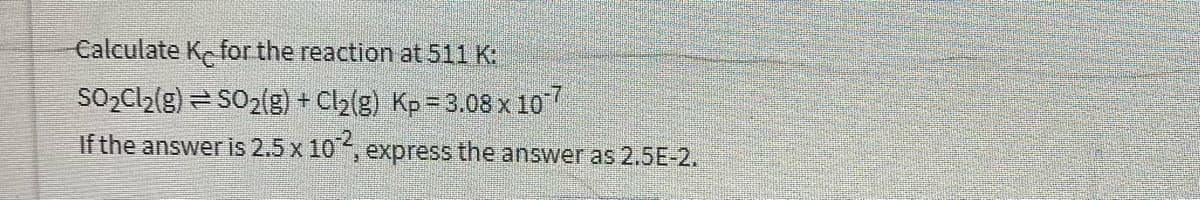 Calculate K for the reaction at 511 K:
SO2Cl2(g) = SO2(g) + Cl2(g) Kp= 3.08 x 10
If the answer is 2.5 x 10,
,express the answer as 2,5E-2.
