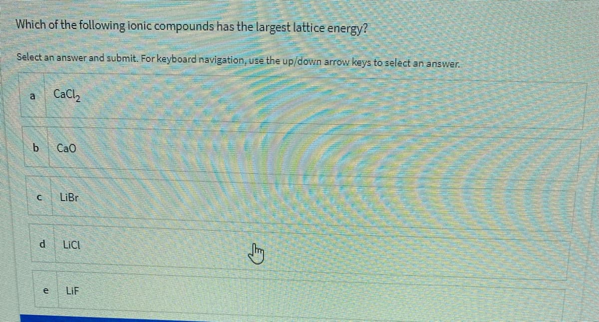 Which of the following ionic compounds has the largest lattice energy?
Select an answer and submit. Forkeyboard navigation, use the up/down arrow keys to select an answer.
a
CaCl,
b.
CaO
LiBr
LICI
e
LiF
