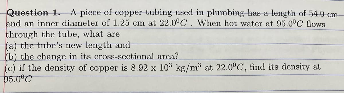 A piece of copper tubing used in plumbing has a length of 54.0 cm
Question 1.
and an inner diameter of 1.25 cm at 22.0°C. When hot water at 95.0°C flows
through the tube, what are
(a) the tube's new length and
(b) the change in its cross-sectional area?
(c) if the density of copper is 8.92 x 103 kg/m³ at 22.0°C, find its density at
95.0°C
