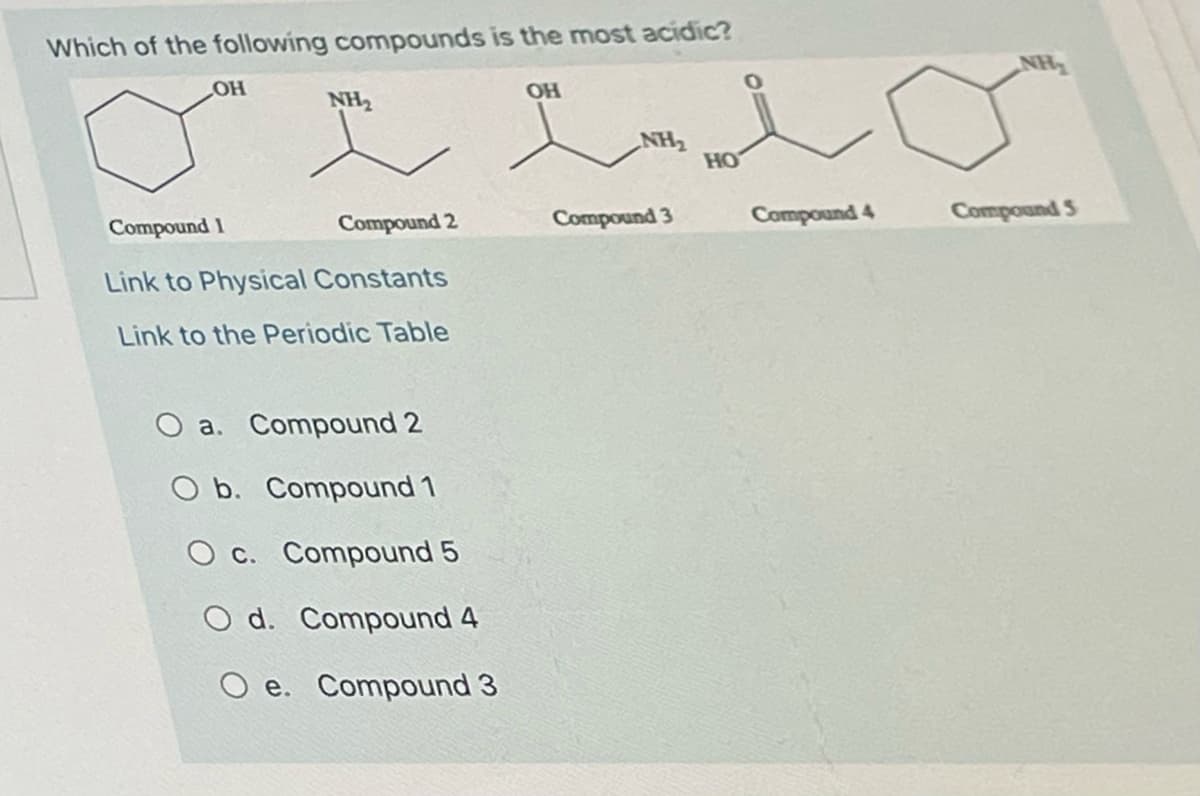 Which of the following compounds is the most acidic?
OH
OH
NH2
NH2
но
Compound 2
Compound 3
Compound 4
Compound S
Compound 1
Link to Physical Constants
Link to the Periodic Table
a. Compound 2
O b. Compound 1
O c. Compound 5
O d. Compound 4
e. Compound 3
