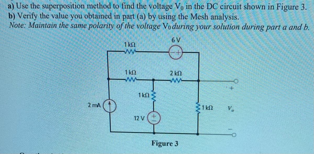 a) Use the superposition method to find the voltage Vo in the DC circuit shown in Figure 3.
b) Verify the value you obtained in part (a) by using the Mesh analysis.
Note: Maintain the same polarity of the voltage Vo during your solution during part a and b.
6 V
1k0
1 k
2 kn
ww
1kN
2 mA
31 kN
V.
12 V
Figure 3

