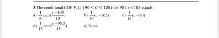 3.The conditional CDF Fe(c |90 sCS105) for 90sc s105 equals
b) (e-105)
c-100
а)
rect (
10
c)
(e-90)
10
15
c-95.5
d)
rect (
15
e) None
15
