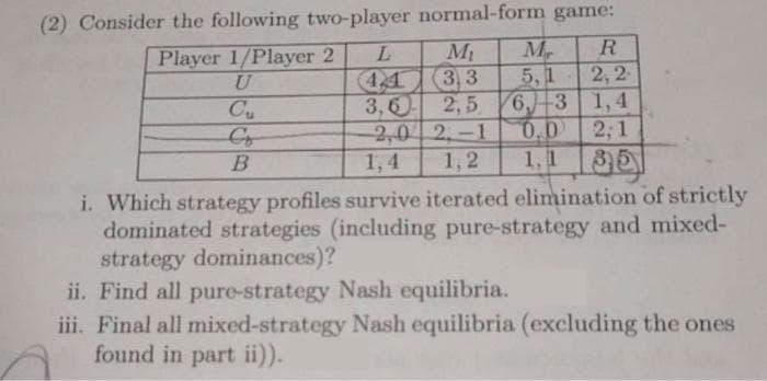 (2) Consider the following two-player normal-form game:
M
(3,3
2,5
2,0 2, -1
1,2
Player 1/Player 2
5,1
2,2
Cu
3,60
6-3 1,4
0.0
2; 1
B
1,4
1, 1
i. Which strategy profiles survive iterated elimination of strictly
dominated strategies (including pure-strategy and mixed-
strategy dominances)?
ii. Find all pure-strategy Nash equilibria.
iii. Final all mixed-strategy Nash equilibria (excluding the ones
found in part ii)).
