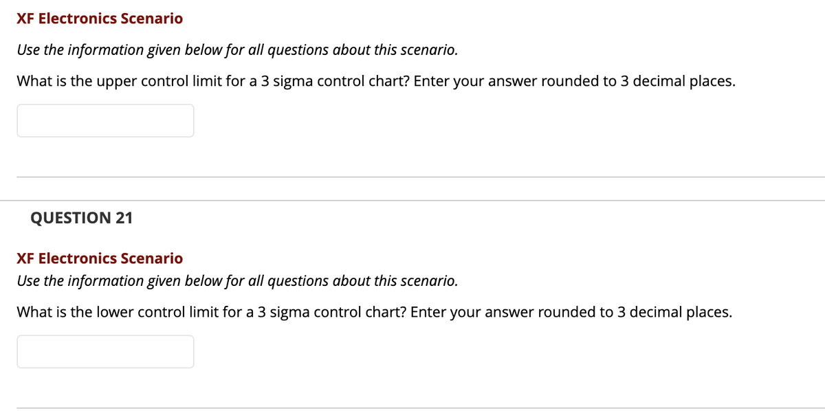 XF Electronics Scenario
Use the information given below for all questions about this scenario.
What is the upper control limit for a 3 sigma control chart? Enter your answer rounded to 3 decimal places.
QUESTION 21
XF Electre
cs Scenario
Use the information given below for all questions about this scenario.
What is the lower control limit for a 3 sigma control chart? Enter your answer rounded to 3 decimal places.
