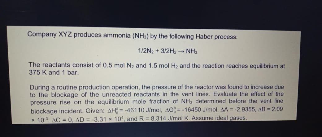 Company XYZ produces ammonia (NH3) by the following Haber process:
1/2N2 + 3/2H2 NH3
The reactants consist of 0.5 mol N2 and 1.5 mol H2 and the reaction reaches equilibrium at
375 K and 1 bar.
During a routine production operation, the pressure of the reactor was found to increase due
to the blockage of the unreacted reactants in the vent lines. Evaluate the effect of the
pressure rise on the equilibrium mole fraction of NH3 determined before the vent line
blockage incident. Given: AH; = -46110 J/mol, AG= -16450 J/mol, AA = -2.9355, AB = 2.09
x 10-3, AC = 0, AD = -3.31 x 10, and R= 8.314 J/mol K. Assume ideal gases.
