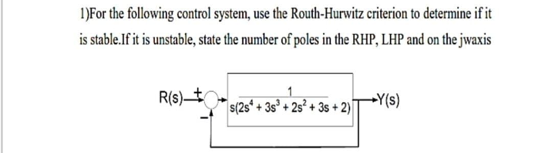 1)For the following control system, use the Routh-Hurwitz criterion to determine if it
is stable.If it is unstable, state the number of poles in the RHP, LHP and on the jwaxis
R(s)t.
+Y(s)
s(2s* + 3s° + 2s² + 3s + 2)

