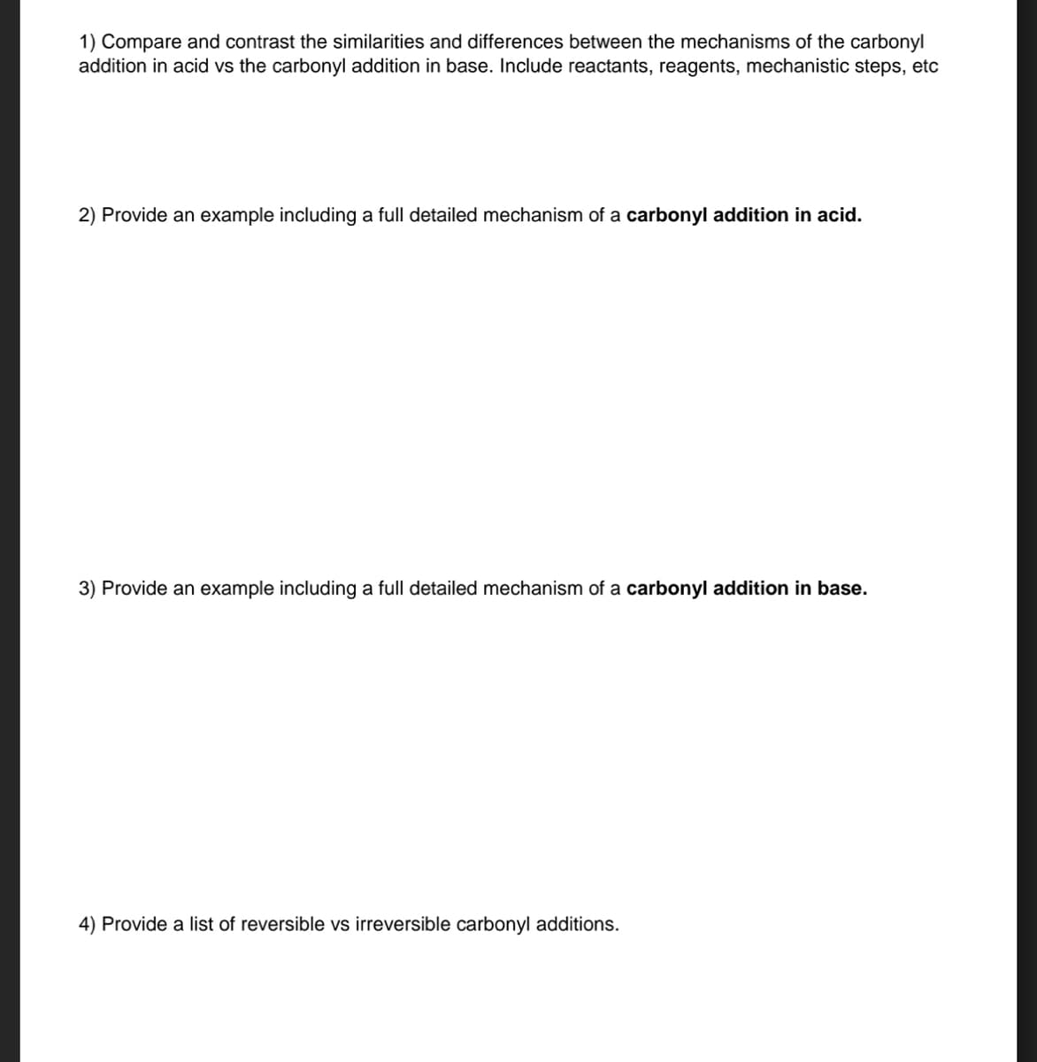 1) Compare and contrast the similarities and differences between the mechanisms of the carbonyl
addition in acid vs the carbonyl addition in base. Include reactants, reagents, mechanistic steps, etc
2) Provide an example including a full detailed mechanism of a carbonyl addition in acid.
3) Provide an example including a full detailed mechanism of a carbonyl addition in base.
4) Provide a list of reversible vs irreversible carbonyl additions.
