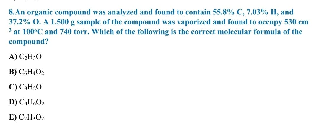 8.An organic compound was analyzed and found to contain 55.8% C, 7.03% H, and
37.2% O. A 1.500 g sample of the compound was vaporized and found to occupy 530 cm
3 at 100°C and 740 torr. Which of the following is the correct molecular formula of the
compound?
A) C2H30
B) C,H4O2
C) C3H2O
D) C4H6O2
E) C2H3O2

