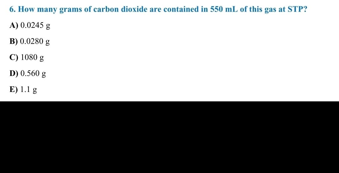 6. How many grams of carbon dioxide are contained in 550 mL of this gas at STP?
A) 0.0245 g
B) 0.0280
g
C) 1080 g
D) 0.560 g
E) 1.1 g

