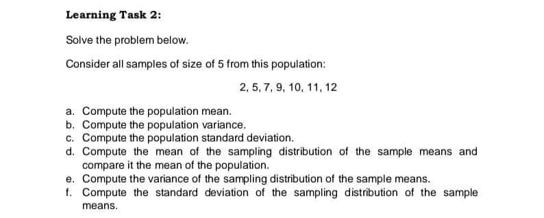 Learning Task 2:
Solve the problem below.
Consider all samples of size of 5 from this population:
2, 5, 7, 9, 10, 11, 12
a. Compute the population mean.
b. Compute the population variance.
c. Compute the population standard deviation.
d. Compute the mean of the sampling distribution of the sample means and
compare it the mean of the population.
e. Compute the variance of the sampling distribution of the sample means.
f. Compute the standard deviation of the sampling distribution of the sample
means.
