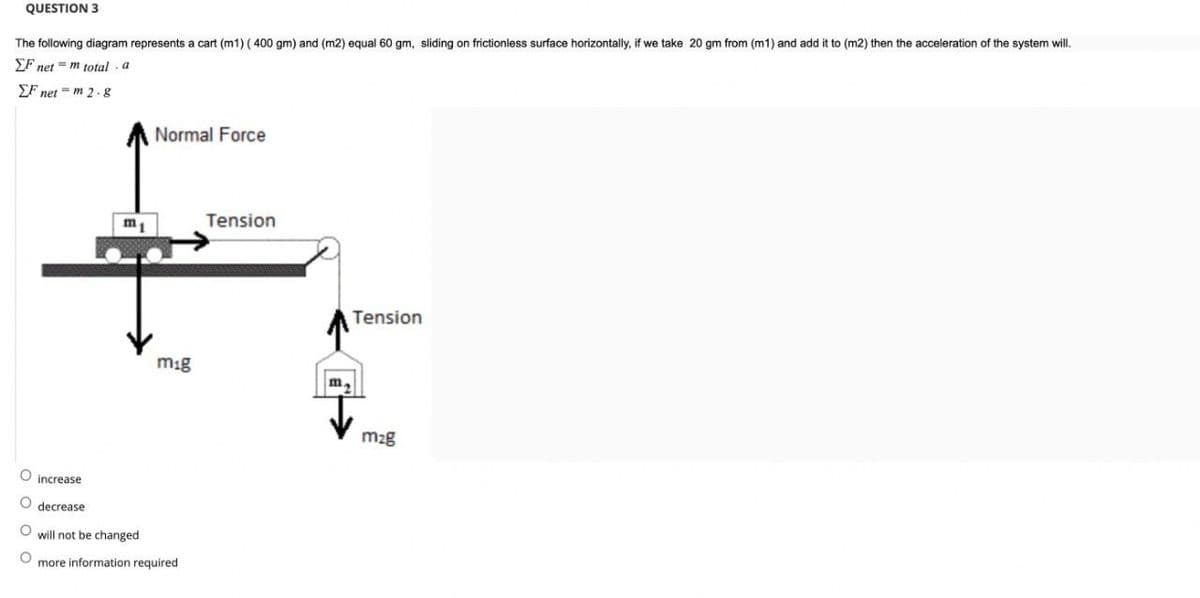 QUESTION 3
The following diagram represents a cart (m1) (400 gm) and (m2) equal 60 gm, sliding on frictionless surface horizontally, if we take 20 gm from (m1) and add it to (m2) then the acceleration of the system will.
EF net = m total a
EF net m 2.8
OOOO
Normal Force
m1
Tension
F
mig
increase
O decrease
will not be changed
more information required
Tension
40
m.
m₂g