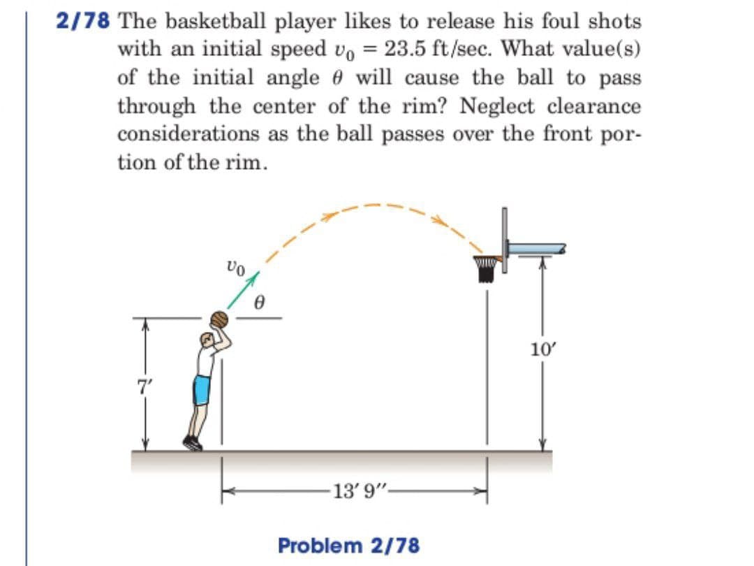 2/78 The basketball player likes to release his foul shots
with an initial speed vo = 23.5 ft/sec. What value(s)
of the initial angle will cause the ball to pass
through the center of the rim? Neglect clearance
considerations as the ball passes over the front por-
tion of the rim.
VO
0
13' 9"-
Problem 2/78
10'