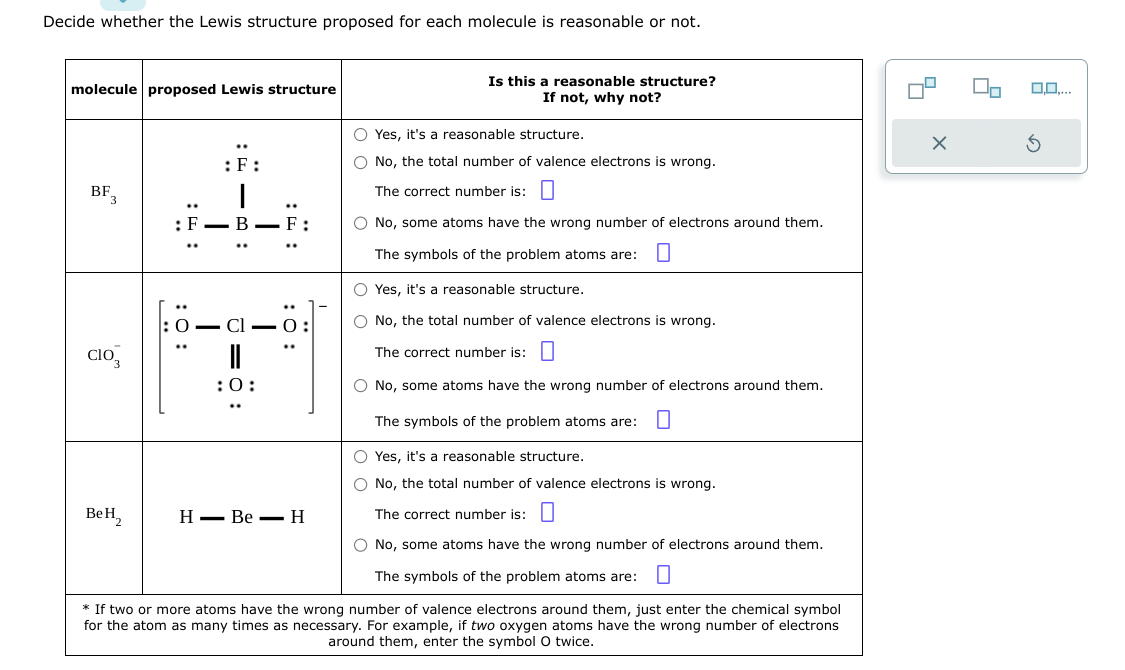 Decide whether the Lewis structure proposed for each molecule is reasonable or not.
molecule proposed Lewis structure
BF3
CIO
Be H₂
: F
:O:
:F:
I
T
T
:F:
:0:
O-C1-0:
: 0:
HBe H
Is this a reasonable structure?
If not, why not?
O Yes, it's a reasonable structure.
O No, the total number of valence electrons is wrong.
The correct number is:
O No, some atoms have the wrong number of electrons around them.
The symbols of the problem atoms are: 0
O Yes, it's a reasonable structure.
O No, the total number of valence electrons is wrong.
The correct number is:
O No, some atoms have the wrong number of electrons around them.
The symbols of the problem atoms are: 0
Yes, it's a reasonable structure.
No, the total number of valence electrons is wrong.
The correct number is:
O No, some atoms have the wrong number of electrons around them.
The symbols of the problem atoms are: 0
* If two or more atoms have the wrong number of valence electrons around them, just enter the chemical symbol
for the atom as many times as necessary. For example, two oxygen atoms have the wrong number of electrons
around them, enter the symbol O twice.
X
2
0,0,...