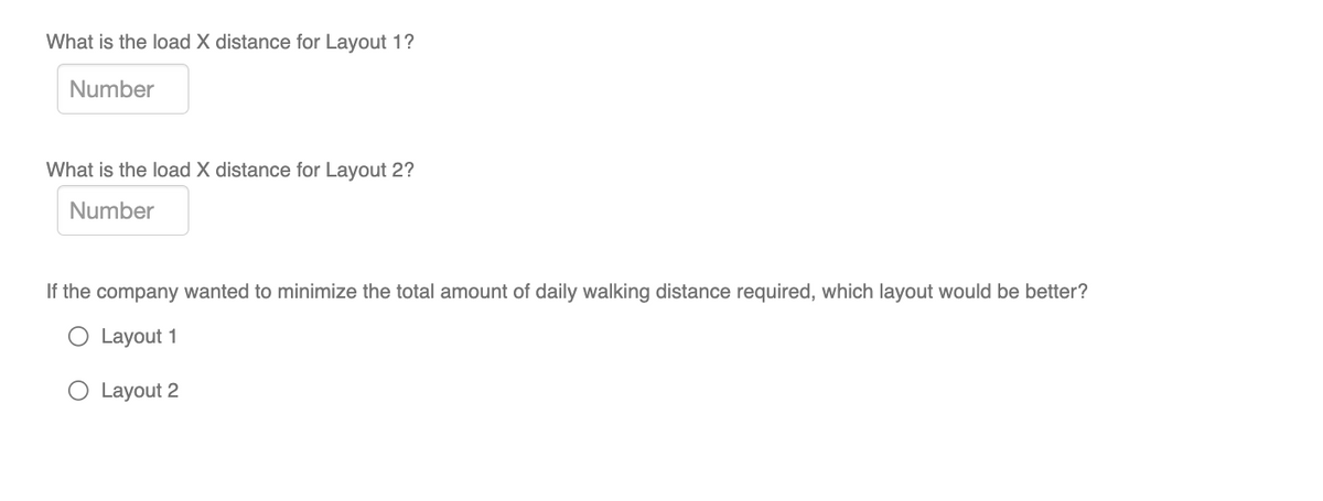 What is the load X distance for Layout 1?
Number
What is the load X distance for Layout 2?
Number
If the company wanted to minimize the total amount of daily walking distance required, which layout would be better?
O Layout 1
Layout 2
