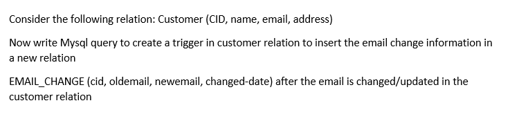 Consider the following relation: Customer (CID, name, email, address)
Now write Mysql query to create a trigger in customer relation to insert the email change information in
a new relation
EMAIL_CHANGE (cid, oldemail, newemail, changed-date) after the email is changed/updated in the
customer relation
