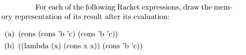 For each of the following Racket expressions, draw the mem-
ory representation of its result after its evaluation:
(a) (cons (cons 'b °c) (cons 'b 'c))
(b) ((lambda (x) (cons x x)) (cons 'b ’c))
