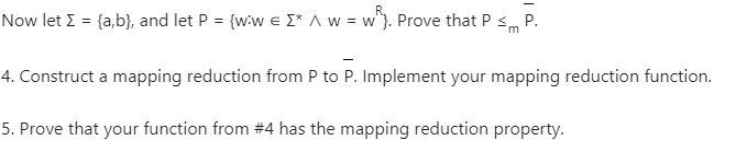 Now let I = {a,b}, and let P = {wiw e I* A w = w}. Prove that P sm
P.
4. Construct a mapping reduction from P to P. Implement your mapping reduction function.
5. Prove that your function from #4 has the mapping reduction property.
