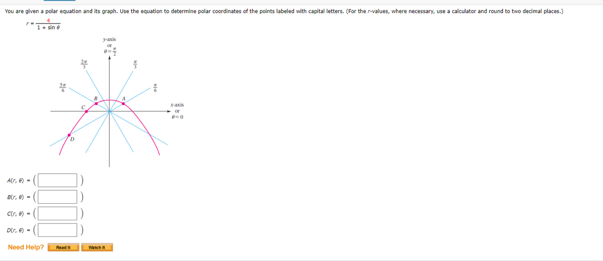 You are given a polar equation and its graph. Use the equation to determine polar coordinates of the points labeled with capital letters. (For the r-values, where necessary, use a calculator and round to two decimal places.)
4
1 + sin e
у-аxis
or
2
B
х-ахis
+ or
e=0
A(r, 8) =
B(r, e) =
C(r, e) =
D(r, 8) =
Need Help?
Read It
Watch It
