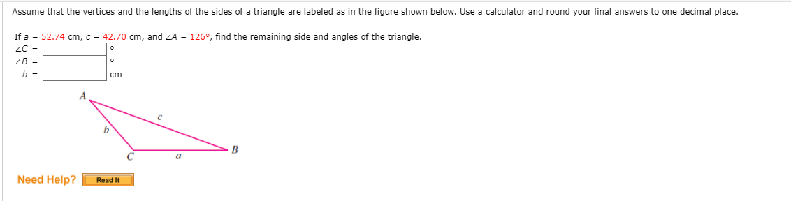 Assume that the vertices and the lengths of the sides of a triangle are labeled as in the figure shown below. Use a calculator and round your final answers to one decimal place.
If a = 52.74 cm, c = 42.70 cm, and ZA = 126°, find the remaining side and angles of the triangle.
LC =
ZB =
b =
cm
B
a
Need Help?
Read It
