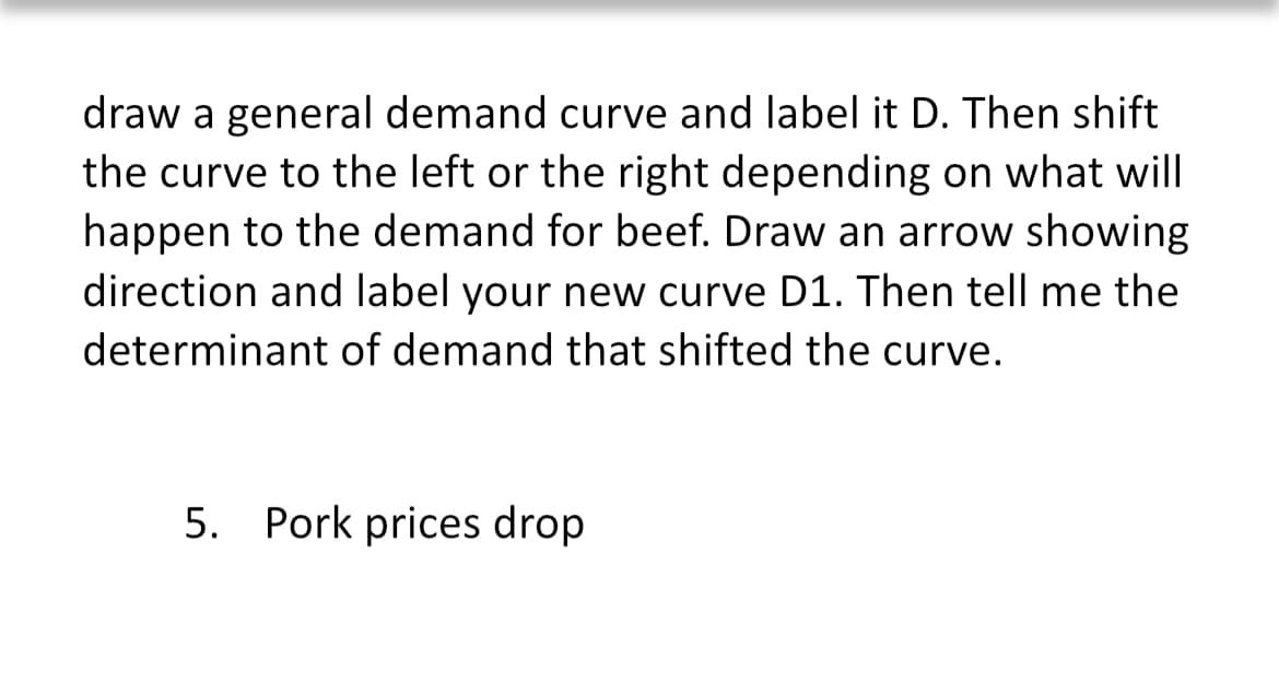 draw a general demand curve and label it D. Then shift
the curve to the left or the right depending on what will
happen to the demand for beef. Draw an arrow showing
direction and label your new curve D1. Then tell me the
determinant of demand that shifted the curve.
5. Pork prices drop
