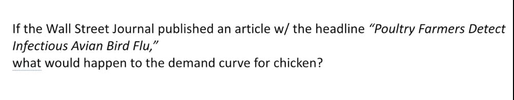 If the Wall Street Journal published an article w/ the headline "Poultry Farmers Detect
Infectious Avian Bird Flu,"
what would happen to the demand curve for chicken?
