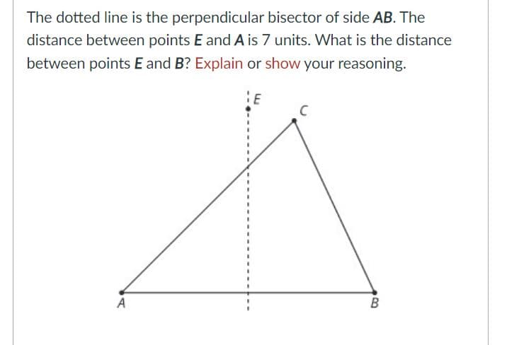 The dotted line is the perpendicular bisector of side AB. The
distance between points E and A is 7 units. What is the distance
between points E and B? Explain or show your reasoning.
E
B
