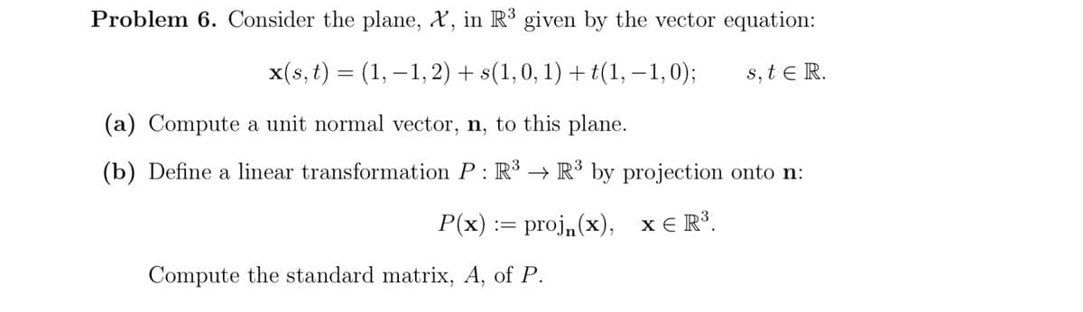 Problem 6. Consider the plane, X, in R³ given by the vector equation:
x(s, t) = (1, – 1, 2) + s(1,0, 1) + t(1, –1,0);
s, t E R.
S
S
|
|
(a) Compute a unit normal vector, n, to this plane.
3
(b) Define a linear transformation P : R³ → R³ by projection onto n:
P(x) := proj,(x), x€ R.
X E
Compute the standard matrix, A, of P.
