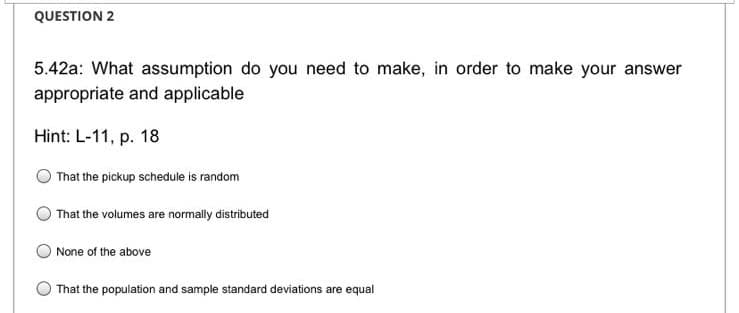 QUESTION 2
5.42a: What assumption do you need to make, in order to make your answer
appropriate and applicable
Hint: L-11, p. 18
That the pickup schedule is random
That the volumes are normally distributed
None of the above
That the population and sample standard deviations are equal
