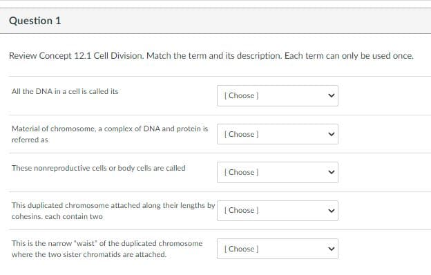 Question 1
Review Concept 12.1 Cell Division. Match the term and its description. Each term can only be used once.
All the DNA in a cell is called its
| Choose )
Material of chromosome, a complex of DNA and protein is
[ Choose)
referred as
These nonreproductive cells or body cells are called
[ Choose )
This duplicated chromosome attached along their lengths by
[ Choose )
cohesins. each contain two
This is the narrow "waist" of the duplicated chromosome
[ Choose )
where the two sister chromatids are attached.
>
>
