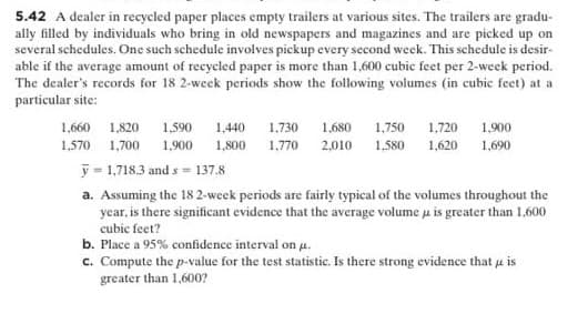 5.42 A dealer in recycled paper places empty trailers at various sites. The trailers are gradu-
ally filled by individuals who bring in old newspapers and magazines and are picked up on
several schedules. One such schedule involves pickup every second week. This schedule is desir-
able if the average amount of recycled paper is more than 1,600 cubic feet per 2-week period.
The dealer's records for 18 2-week periods show the following volumes (in cubic feet) at a
particular site:
1,660 1,820 1.590
1,440
1,730
1,680
1,750 1,720 1.900
1,570 1,700 1,900 1,800 1,770 2,010 1,580 1,620 1,690
y = 1,718.3 and s = 137.8
a. Assuming the 18 2-week periods are fairly typical of the volumes throughout the
year, is there significant evidence that the average volume u is greater than 1,600
cubic feet?
b. Place a 95% confidence interval on u.
c. Compute the p-value for the test statistic. Is there strong evidence that u is
greater than 1,600?
